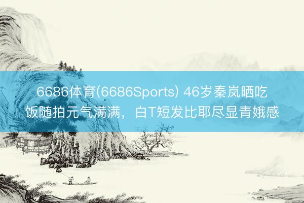 6686体育(6686Sports) 46岁秦岚晒吃饭随拍元气满满，白T短发比耶尽显青娥感