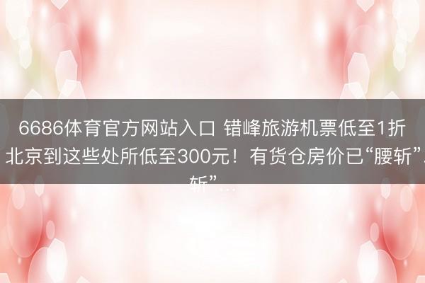 6686体育官方网站入口 错峰旅游机票低至1折！北京到这些处所低至300元！有货仓房价已“腰斩”…