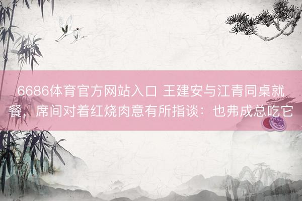 6686体育官方网站入口 王建安与江青同桌就餐，席间对着红烧肉意有所指谈：也弗成总吃它