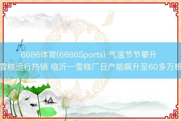 6686体育(6686Sports) 气温节节攀升 雪糕运行热销 临沂一雪糕厂日产能飙升至60多万根