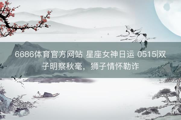 6686体育官方网站 星座女神日运 0515|双子明察秋毫，狮子情怀勒诈