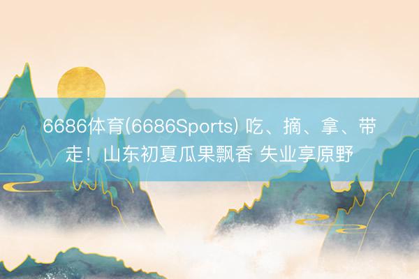6686体育(6686Sports) 吃、摘、拿、带走！山东初夏瓜果飘香 失业享原野