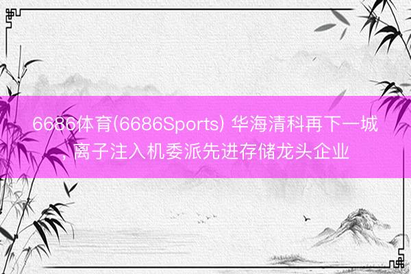 6686体育(6686Sports) 华海清科再下一城， 离子注入机委派先进存储龙头企业
