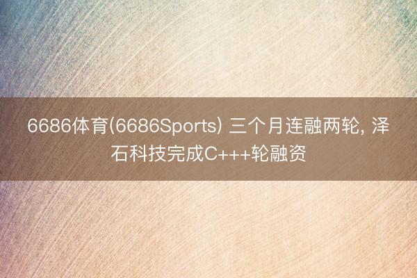 6686体育(6686Sports) 三个月连融两轮， 泽石科技完成C+++轮融资