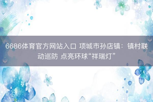 6686体育官方网站入口 项城市孙店镇：镇村联动巡防 点亮环球“祥瑞灯”