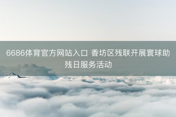 6686体育官方网站入口 香坊区残联开展寰球助残日服务活动