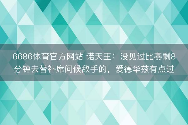 6686体育官方网站 诺天王：没见过比赛剩8分钟去替补席问候敌手的，爱德华兹有点过