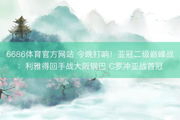 6686体育官方网站 今晚打响！亚冠二级巅峰战：利雅得回手战大阪钢巴 C罗冲亚战首冠