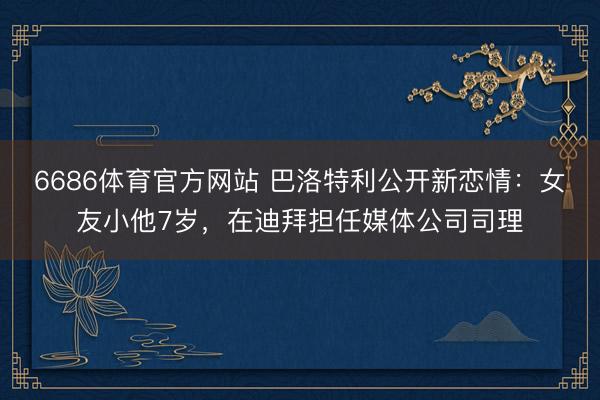 6686体育官方网站 巴洛特利公开新恋情：女友小他7岁，在迪拜担任媒体公司司理