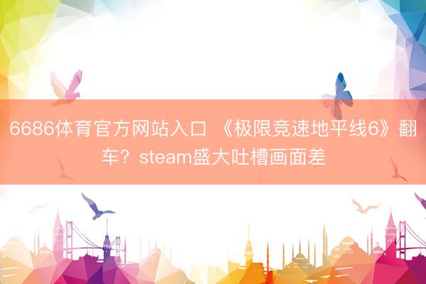 6686体育官方网站入口 《极限竞速地平线6》翻车？steam盛大吐槽画面差