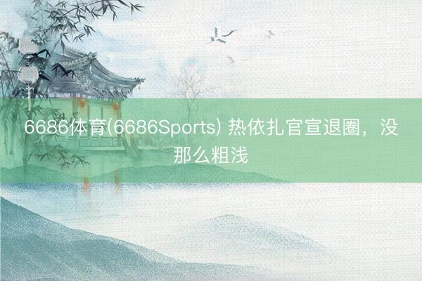 6686体育(6686Sports) 热依扎官宣退圈，没那么粗浅