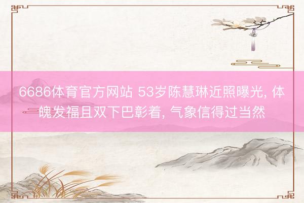 6686体育官方网站 53岁陈慧琳近照曝光, 体魄发福且双下