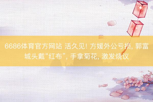 6686体育官方网站 活久见! 方媛外公亏损, 郭富城头戴“