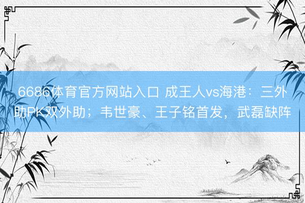 6686体育官方网站入口 成王人vs海港：三外助PK双外助；韦世豪、王子铭首发，武磊缺阵