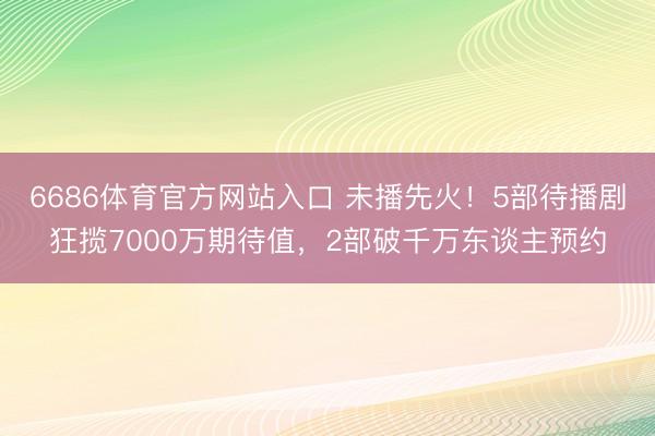 6686体育官方网站入口 未播先火!5部待播剧狂揽7000万期待值,2部破千万东谈主预约