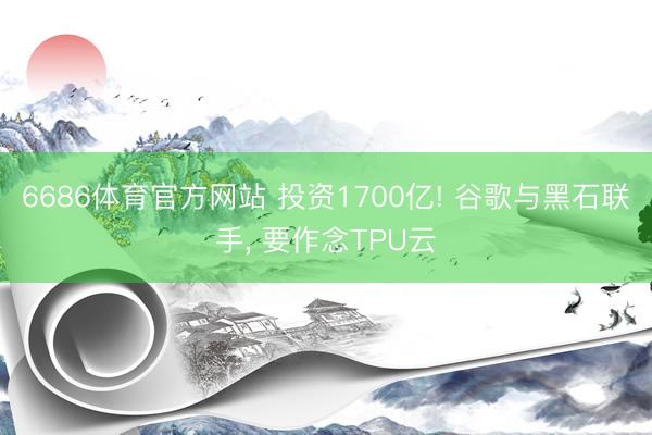 6686体育官方网站 投资1700亿! 谷歌与黑石联手， 要作念TPU云