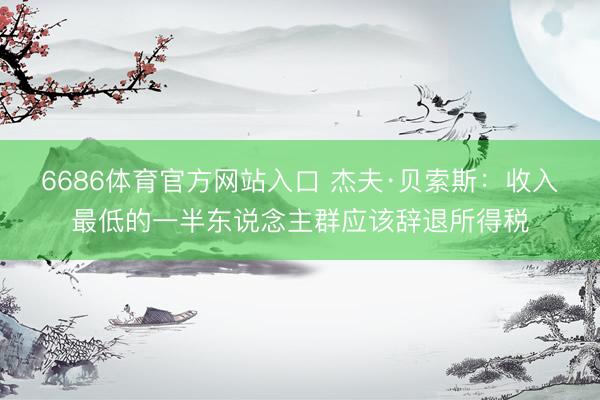 6686体育官方网站入口 杰夫·贝索斯:收入最低的一半东说念主群应该辞退所得税