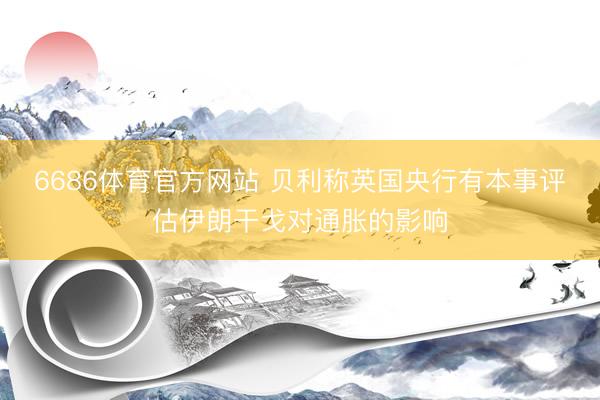 6686体育官方网站 贝利称英国央行有本事评估伊朗干戈对通胀的影响