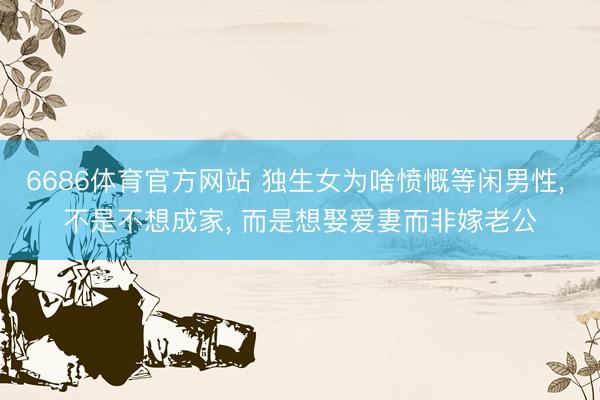 6686体育官方网站 独生女为啥愤慨等闲男性， 不是不想成家， 而是想娶爱妻而非嫁老公