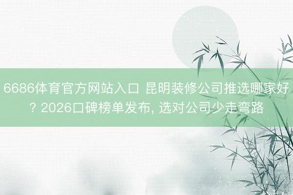 6686体育官方网站入口 昆明装修公司推选哪家好? 2026口碑榜单发布， 选对公司少走弯路